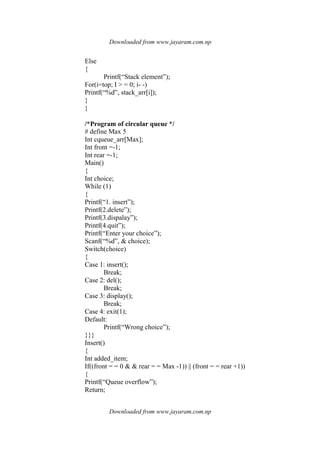 Downloaded from www.jayaram.com.np
Downloaded from www.jayaram.com.np
Else
{
Printf(“Stack element”);
For(i=top; I > = 0; i- -)
Printf(“%d”, stack_arr[i]);
}
}
/*Program of circular queue */
# define Max 5
Int cqueue_arr[Max];
Int front =-1;
Int rear =-1;
Main()
{
Int choice;
While (1)
{
Printf(“1. insert”);
Printf(2.delete”);
Printf(3.dispalay”);
Printf(4.quit”);
Printf(“Enter your choice”);
Scanf(“%d”, & choice);
Switch(choice)
{
Case 1: insert();
Break;
Case 2: del();
Break;
Case 3: display();
Break;
Case 4: exit(1);
Default:
Printf(“Wrong choice”);
}}}
Insert()
{
Int added_item;
If((front = = 0 & & rear = = Max -1)) || (front = = rear +1))
{
Printf(“Queue overflow”);
Return;
 