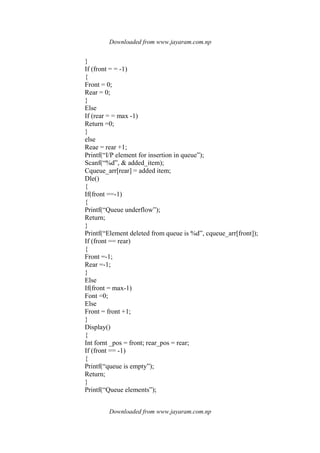 Downloaded from www.jayaram.com.np
Downloaded from www.jayaram.com.np
}
If (front = = -1)
{
Front = 0;
Rear = 0;
}
Else
If (rear = = max -1)
Return =0;
}
else
Reae = rear +1;
Printf(“I/P element for insertion in queue”);
Scanf(“%d”, & added_item);
Cqueue_arr[rear] = added item;
Dle()
{
If(front ==-1)
{
Printf(“Queue underflow”);
Return;
}
Printf(“Element deleted from queue is %d”, cqueue_arr[front]);
If (front == rear)
{
Front =-1;
Rear =-1;
}
Else
If(front = max-1)
Font =0;
Else
Front = front +1;
}
Display()
{
Int fornt _pos = front; rear_pos = rear;
If (front == -1)
{
Printf(“queue is empty”);
Return;
}
Printf(“Queue elements”);
 