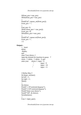Downloaded from www.jayaram.com.np
Downloaded from www.jayaram.com.np
If(front_pos<=rear_pos)
While(front_pos<=rear_pos)
{
Printf(%d”, cqueue_arr[front_pos]);
Front_pos + +;
}
Font_pos= 0;
While (front_pos<= rear_pos]);
Front_pos =0;
Whiel(frot_pos<=rear_pos)
{
Printf(%d”, cqueue arr[front_pos]);
Front_pos ++;
}}}
Output:-
1. insert
delete
display.
quit
enter Your choice:-1
input the element for insertion in queue 7
insert. 2. delete. 3. delete. 4. quit
enter your choice 1. input = 8
“ input = 9
+ input = 10
“ input = 11
# Define Max 5
Int deque_arr[max];
Int left =-1;
Int right =-1;
Main()
{
Int choice;
Printf(“1. I/P restricted dequeue”);
Printf(“2. O/P restricted dequeue”);
Printf(“Enter your choice”);
Scanf(“%D”, & choice);
Switch(choice)
{
Case 1: input_que();
 
