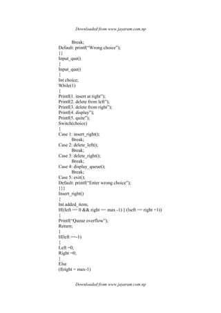 Downloaded from www.jayaram.com.np
Downloaded from www.jayaram.com.np
Break;
Default: printf(“Wrong choice”);
}}
Input_que()
{
Input_que()
{
Int choice;
While(1)
{
Printf(1. insert at right”);
Printf(2. delete from left”);
Printf(3. delete from right”);
Printf(4. display”);
Printf(5. quite”);
Switch(choice)
{
Case 1: insert_right();
Break;
Case 2: delete_left();
Break;
Case 3: delete_right();
Break;
Case 4: display_queue();
Break;
Case 5: exit();
Default: printf(“Enter wrong choice”);
}}}
Insert_right()
{
Int added_item;
If((left == 0 && right == max -1) || (lseft == right +1))
{
Printf(“Queue overflow”);
Return;
}
If(left ==-1)
{
Left =0;
Right =0;
}
Else
(f(right = max-1)
 