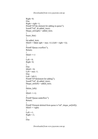 Downloaded from www.jayaram.com.np
Downloaded from www.jayaram.com.np
Right =0;
Else
Right = right +1;
Printf(“I/P the element for adding in queue”);
Scanf(“%d”, & added_item);
Deque_arr[right] = added_item;
}
Insert_lfet()
{
Int added_item;
If(left== 0&& right = max -1) || (left = right +1));
{
Printf(“Queue overflow”);
Return;
}
If(left ==-1
{
Left = 0;
Right =0;
}
Else
If(left = 0)
Left = max -1;
Else
Left = left-1;
Printf(“I/P thelement for adding”);
Scanf(“%d”, & added_item);
Deque_arr(left) = added_item;
}
Delete_left()
{
If(left ==-1)
{
Printf(“Queue underflow”):
Return;
}
Printf(“Element deleted from queue is %d”, deque_arr[left]);
If(left == right)
{
Left =-1;
Right =-1;
}
Else
 