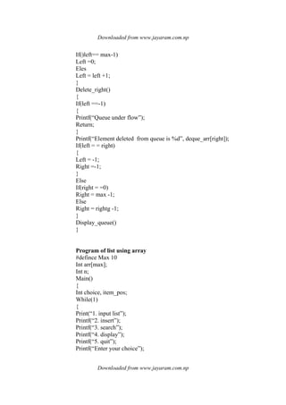 Downloaded from www.jayaram.com.np
Downloaded from www.jayaram.com.np
If()left== max-1)
Left =0;
Eles
Left = left +1;
}
Delete_right()
{
If(left ==-1)
{
Printf(“Queue under flow”);
Return;
}
Printf(“Element deleted from queue is %d”, deque_arr[right]);
If(left = = right)
{
Left = -1;
Right =-1;
}
Else
If(right = =0)
Right = max -1;
Else
Right = rightg -1;
}
Display_queue()
}
Program of list using array
#defince Max 10
Int arr[max];
Int n;
Main()
{
Int choice, item_pos;
While(1)
{
Print(“1. input list”);
Printf(“2. insert”);
Printf(“3. search”);
Printf(“4. display”);
Printf(“5. quit”);
Printf(“Enter your choice”);
 