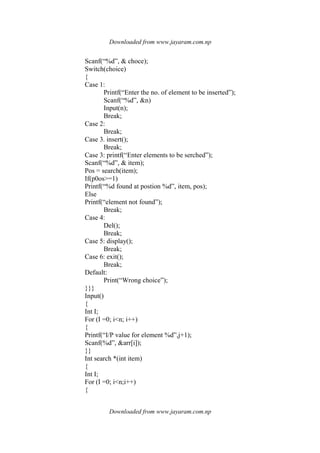 Downloaded from www.jayaram.com.np
Downloaded from www.jayaram.com.np
Scanf(“%d”, & choce);
Switch(choice)
{
Case 1:
Printf(“Enter the no. of element to be inserted”);
Scanf(“%d”, &n)
Input(n);
Break;
Case 2:
Break;
Case 3. insert();
Break;
Case 3: printf(“Enter elements to be serched”);
Scanf(“%d”, & item);
Pos = search(item);
If(p0os>=1)
Printf(“%d found at postion %d”, item, pos);
Else
Printf(“element not found”);
Break;
Case 4:
Del();
Break;
Case 5: display();
Break;
Case 6: exit();
Break;
Default:
Print(“Wrong choice”);
}}}
Input()
{
Int I;
For (I =0; i<n; i++)
{
Printf(“I/P value for element %d”,j+1);
Scanf(%d”, &arr[i]);
}}
Int search *(int item)
{
Int I;
For (I =0; i<n;i++)
{
 