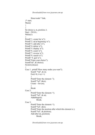 Downloaded from www.jayaram.com.np
Downloaded from www.jayaram.com.np
Struct node * link;
}* start;
Main()
{
{
Int choice n, m, position, I;
Start = NULL;
While(1)
{
Printf(“1. create list n”);
Printf(“2. ad at beginning n”);
Printf(“3. add after n”);
Printf(“4. delete n”);
Printf(“5. display n”);
Printf(“6. count n”);
Printf(“7. reverse n”);
Printf(“8. search n”);
Printf(“ 9. quit n”);
Printf(“Enter your choice”);
Scanf(%d”, & choice);
Switch (choice)
{
Case 1: printf(“How many nodes you want”);
Scanf( “%d”, & n);
For(i=0; i<n;i++)
{
Printf(“Enter the element :”);
Scanf(“%d”<&m);
Create – list (m);
}
Break
Case 2:
Printf(“Enter the element:-“);
Scanf(“%d”, & m);
Addetheg(m);
Break;
Case 3:
Printf(“Enter the element:-“);
Scanf(“%d”, &m);
Printf(“Enter the position after which this element is );
Scanf(“%d”, & position);
Add after (m, position);
Break;
 