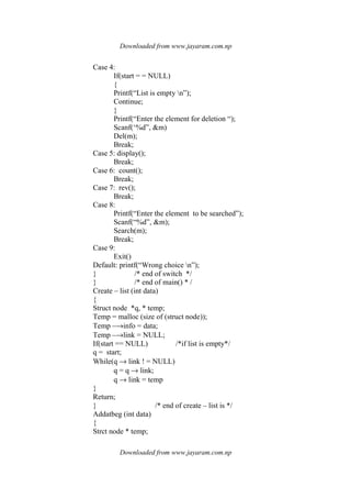 Downloaded from www.jayaram.com.np
Downloaded from www.jayaram.com.np
Case 4:
If(start = = NULL)
{
Printf(“List is empty n”);
Continue;
}
Printf(“Enter the element for deletion “);
Scanf(‘%d”, &m)
Del(m);
Break;
Case 5: display();
Break;
Case 6: count();
Break;
Case 7: rev();
Break;
Case 8:
Printf(“Enter the element to be searched”);
Scanf(“%d”, &m);
Search(m);
Break;
Case 9:
Exit()
Default: printf(“Wrong choice n”);
} /* end of switch */
} /* end of main() * /
Create – list (int data)
{
Struct node *q, * temp;
Temp = malloc (size of (struct node));
Temp –→info = data;
Temp –→link = NULL;
If(start == NULL) /*if list is empty*/
q = start;
While(q → link ! = NULL)
q = q → link;
q → link = temp
}
Return;
} /* end of create – list is */
Addatbeg (int data)
{
Strct node * temp;
 