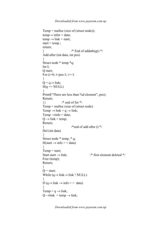 Downloaded from www.jayaram.com.np
Downloaded from www.jayaram.com.np
Temp = malloc (size of (struct node));
temp→ infor = data;
temp → link = start;
start = temp ;
return;
} /* End of addatbeg() */
Add after (int data, int pos)
{
Struct node * temp *q;
Int I;
Q start;
For (i=0; i<pos-1; i++)
{
Q = q→ link;
If(q == NULL)
{
Printf(“There are less than %d element”, pos);
Return;
}} /* end of for */
Temp = malloc (size of (struct node)
Temp → link = q → link;
Temp →info = data;
Q → link = temp;
Return;
} /*end of add after () */
Del (int data)
{
Struct node * temp, * q;
If(start → info = = data)
{
Temp = start;
Start start → link; /* first element deleted */
Free (temp);
Return;
}
Q = start;
While (q→ link→ link ! NULL)
{
If (q→ link → info = = data)
{
Temp = q → link;
Q →link = temp → link;
 