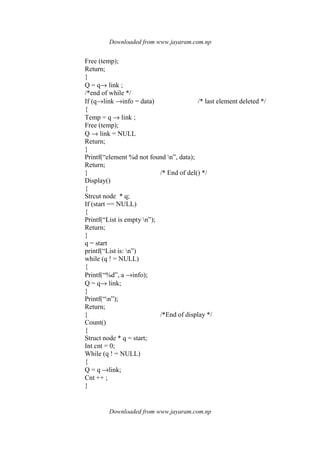 Downloaded from www.jayaram.com.np
Downloaded from www.jayaram.com.np
Free (temp);
Return;
}
Q = q→ link ;
/*end of while */
If (q→link →info = data) /* last element deleted */
{
Temp = q → link ;
Free (temp);
Q → link = NULL
Return;
}
Printf(“element %d not found n”, data);
Return;
} /* End of del() */
Display()
{
Strcut node * q;
If (start == NULL)
{
Printf(“List is empty n”);
Return;
}
q = start
printf(“List is: n”)
while (q ! = NULL)
{
Printf(“%d”, a →info);
Q = q→ link;
}
Printf(“n”);
Return;
} /*End of display */
Count()
{
Struct node * q = start;
Int cnt = 0;
While (q ! = NULL)
{
Q = q →link;
Cnt ++ ;
}
 
