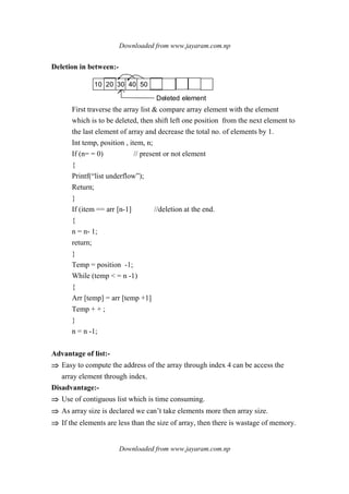 Downloaded from www.jayaram.com.np
Downloaded from www.jayaram.com.np
Deletion in between:-
10 20 30 40 50
Deleted element
First traverse the array list & compare array element with the element
which is to be deleted, then shift left one position from the next element to
the last element of array and decrease the total no. of elements by 1.
Int temp, position , item, n;
If (n= = 0) // present or not element
{
Printf(“list underflow”);
Return;
}
If (item == arr [n-1] //deletion at the end.
{
n = n- 1;
return;
}
Temp = position -1;
While (temp < = n -1)
{
Arr [temp] = arr [temp +1]
Temp + + ;
}
n = n -1;
Advantage of list:-
⇒⇒⇒⇒ Easy to compute the address of the array through index 4 can be access the
array element through index.
Disadvantage:-
⇒⇒⇒⇒ Use of contiguous list which is time consuming.
⇒⇒⇒⇒ As array size is declared we can’t take elements more then array size.
⇒⇒⇒⇒ If the elements are less than the size of array, then there is wastage of memory.
 