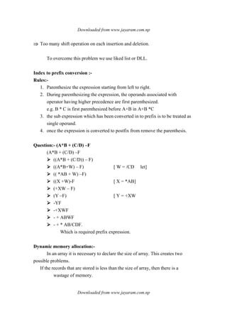 Downloaded from www.jayaram.com.np
Downloaded from www.jayaram.com.np
⇒⇒⇒⇒ Too many shift operation on each insertion and deletion.
To overcome this problem we use liked list or DLL.
Index to prefix conversion :-
Rules:-
1. Parenthesize the expression starting from left to right.
2. During parenthesizing the expression, the operands associated with
operator having higher precedence are first parenthesized.
e.g. B * C is first parenthesized before A+B in A+B *C
3. the sub expression which has been converted in to prefix is to be treated as
single operand.
4. once the expression is converted to postfix from remove the parenthesis.
Question:- (A*B + (C/D) –F
(A*B + (C/D) –F
((A*B + (C/D)) – F)
((A*B+W) – F) [ W = /CD let]
(( *AB + W) –F)
((X +W)-F [ X = *AB]
(+XW – F)
(Y –F) [ Y = +XW
-YF
-+XWF
- + ABWF
- + * AB/CDF.
Which is required prefix expression.
Dynamic memory allocation:-
In an array it is necessary to declare the size of array. This creates two
possible problems.
If the records that are stored is less than the size of array, then there is a
wastage of memory.
 