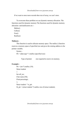 Downloaded from www.jayaram.com.np
Downloaded from www.jayaram.com.np
If we want to store more records then size of array, we can’t store.
To overcome these problem we use dynamic memory allocation. The
functions used for dynamic memory The functions used for dynamic memory
allocation and deallocaton are :-
Malloc()
Calloc()
Free()
Realloc()
Malloc():-
This function is used to allocate memory space. The malloc () function
reserves a memory space of specified size and gives the strating address to the
pointer variable.
Syntax:-
Ptr = (data type * ) malloc (specified size)
Type of pointer size required to reserve in memory.
Example:-
Ptr = (int *) malloc (10);
Struct student
{
Int roll_no;
Char name [30];
Float percentage;
};
Struct student * st_ptr.
St_ptr = (struct student *) malloc size of (struct student);
 