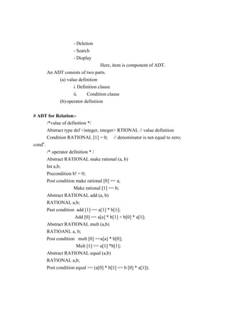 - Deletion
- Search
- Display
Here, item is component of ADT.
An ADT consists of two parts.
(a) value definition
i. Definition clause
ii. Condition clause
(b) operator definition
# ADT for Relation:-
/*value of definition */
Abstract type def <integer, integer> RTIONAL // value definition
Condition RATIONAL [1] = 0; // denominator is not equal to zero;
condn
.
/* operator definition * /
Abstract RATIONAL make rational (a, b)
Int a,b;
Precondition b! = 0;
Post condition make rational [0] == a;
Make rational [1] == b;
Abstract RATIONAL add (a, b)
RATIONAL a,b;
Past condition add [1] == a[1] * b[1];
Add [0] == a[a] * b[1] + b[0] * a[1];
Abstract RATIONAL mult (a,b)
RATIOANL a, b;
Post condition mult [0] ==a[a] * b[0];
Mult [1] == a[1] *b[1];
Abstract RATIONAL equal (a,b)
RATIONAL a,b;
Post condition equal == (a[0] * b[1] == b [0] * a[1]);
 