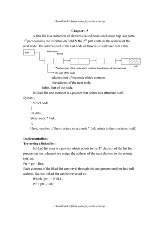 Downloaded from www.jayaram.com.np
Downloaded from www.jayaram.com.np
Chapter:- 5
A link list is a collection of elements called nodes each node hap two parts,
1st
part contains the information field & the 2nd
part contains the address of the
next node. The address part of the last node of linked list will have null value.
start Informaton
linked
address part of the node which contains the adderess of the next node
info. part of the node
null
address part of the node which contains
the address of the next node.
Infro. Part of the node.
In liked list one member is a pointer that points to a structure itself.
Syntax:-
Struct node
{
Int data;
Struct node * link;
};
Here, member of the structure struct node * link points to the structures itself.
Implementation:-
Traversing a linked list:-
In liked list start is a pointer which points to the 1st
element of the list for
processing next element we assign the address of the next element to the pointer
(ptr) as:
Ptr = ptr – link;
Each element of the liked list can travel through this assignment until ptr has null
address. So, the linked list can be traversed as:-
Which (ptr ! = NULL)
Ptr = ptr – link;
 