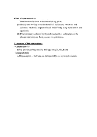 Goals of data structure:-
Data structure involves two complementary goals:-
(1) identify and develop useful mathematical entities and operations and
determine what class of problems can be solved by using these entities and
operations.
(2) Determine representation fro those abstract entities and implement the
abstract operations on these concrete representations.
Properties of Data structure:-
- Generalization:-
Entity generalizes the primitive data type (integer, real, float)
- Encapsulation:-
All the operation of that type can be localized to one section of program.
 