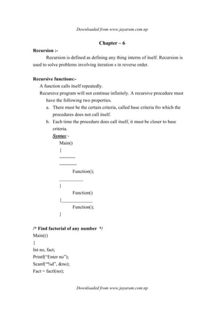 Downloaded from www.jayaram.com.np
Downloaded from www.jayaram.com.np
Chapter – 6
Recursion :-
Recursion is defined as defining any thing interns of itself. Recursion is
used to solve problems involving iteration s in reverse order.
Recursive functions:-
A function calls itself repeatedly.
Recursive program will not continue infinitely. A recursive procedure must
have the following two properties.
a. There must be the certain criteria, called base criteria fro which the
procedures does not call itself.
b. Each time the procedure does call itself, it must be closer to base
criteria.
Syntax:-
Main()
{
----------
-----------
Function();
__________
}
Function()
{_____________
Function();
}
/* Find factorial of any number */
Main(()
{
Int no, fact;
Printf(“Enter no”);
Scanf(“%d”, &no);
Fact = factl(no);
 