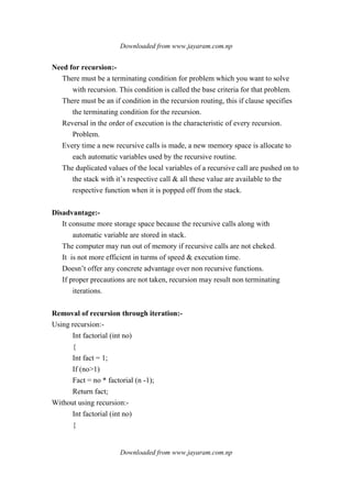 Downloaded from www.jayaram.com.np
Downloaded from www.jayaram.com.np
Need for recursion:-
There must be a terminating condition for problem which you want to solve
with recursion. This condition is called the base criteria for that problem.
There must be an if condition in the recursion routing, this if clause specifies
the terminating condition for the recursion.
Reversal in the order of execution is the characteristic of every recursion.
Problem.
Every time a new recursive calls is made, a new memory space is allocate to
each automatic variables used by the recursive routine.
The duplicated values of the local variables of a recursive call are pushed on to
the stack with it’s respective call & all these value are available to the
respective function when it is popped off from the stack.
Disadvantage:-
It consume more storage space because the recursive calls along with
automatic variable are stored in stack.
The computer may run out of memory if recursive calls are not cheked.
It is not more efficient in turms of speed & execution time.
Doesn’t offer any concrete advantage over non recursive functions.
If proper precautions are not taken, recursion may result non terminating
iterations.
Removal of recursion through iteration:-
Using recursion:-
Int factorial (int no)
{
Int fact = 1;
If (no>1)
Fact = no * factorial (n -1);
Return fact;
Without using recursion:-
Int factorial (int no)
{
 