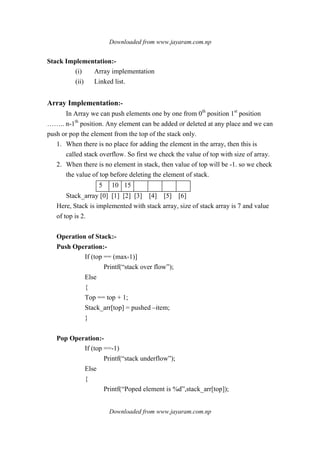 Downloaded from www.jayaram.com.np
Downloaded from www.jayaram.com.np
Stack Implementation:-
(i) Array implementation
(ii) Linked list.
Array Implementation:-
In Array we can push elements one by one from 0th
position 1st
position
…….. n-1th
position. Any element can be added or deleted at any place and we can
push or pop the element from the top of the stack only.
1. When there is no place for adding the element in the array, then this is
called stack overflow. So first we check the value of top with size of array.
2. When there is no element in stack, then value of top will be -1. so we check
the value of top before deleting the element of stack.
5 10 15
Stack_array [0] [1] [2] [3] [4] [5] [6]
Here, Stack is implemented with stack array, size of stack array is 7 and value
of top is 2.
Operation of Stack:-
Push Operation:-
If (top == (max-1)]
Printf(“stack over flow”);
Else
{
Top == top + 1;
Stack_arr[top] = pushed –item;
}
Pop Operation:-
If (top ==-1)
Printf(“stack underflow”);
Else
{
Printf(“Poped element is %d”,stack_arr[top]);
 