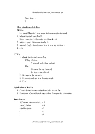 Downloaded from www.jayaram.com.np
Downloaded from www.jayaram.com.np
Top= top – 1;
}
Algorithm for push & Pop
PUSH:-
Let stack [Max size] is an array for implementing the stack
1. [check for stack overflow?]
If top = maxsize-1, then print overflow & exit
2. set top = top + 1 (increase top by 1)
3. set stack [top] = item (inserts item in new top position )
4. exit.
POP:-
1. check for the stack underflow
If Top <0 then
Print stack underflow and exit
Else
[Remove the top element]
Set item = stack [ top]
2. Decrement the stack top.
3. Return the deleted item from the stack.
4. Exit.
Application of Stack:-
1 Conversion of an expression from infix to post fix.
2 Evaluation of an arithmetic expression from post fix expression.
Precedence:-
$ (Power), %( remainder) - 5
*(mul), /(div) - 4
+ (add), -(sub) - 3
( -2
) - 1
 