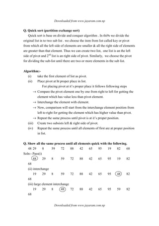 Downloaded from www.jayaram.com.np
Downloaded from www.jayaram.com.np
Q. Quick sort (partition exchange sort)
Quick sort is base on divide and conquer algorithm . In thi9s we divide the
original list in to two sub list . we choose the item from list called key or pivot
from which all the left side of elements are smaller & all the right side of elements
are greater than that element. Thus we can create two list, one list is an the left
side of pivot and 2nd
list is an right side of pivot. Similarly, we choose the pivot
for dividing the sub-list until there are two or more elements in the sub list.
Algorithm:-
(i) take the first element of list as pivot.
(ii) Place pivot at ht proper place in list.
For placing pivot at it’s proper place it follows following steps
→ Compare the pivot element one by one from right to left for getting the
element which has value less than pivot element.
→ Interchange the element with element.
→ Now, comparison will start from the interchange element position from
left to right for getting the element which has higher value than pivot.
→ Repeat the same process until pivot is at it’s proper position.
(iii) Create two subsists left & right side of pivot.
(iv) Repeat the same process until all elements of first are at proper position
in list.
Q. Show all the same process until all elements quick with the following.
48 29 8 59 72 88 42 65 95 19 82 68
Soln:- Pass(i)
48 29 8 59 72 88 42 65 95 19 82
68
(ii) interchange
19 29 8 59 72 88 42 65 95 48 82
68
(iii) large element interchange
19 29 8 48 72 88 42 65 95 59 82
68
 