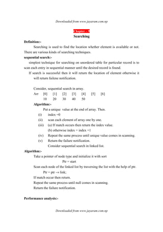 Downloaded from www.jayaram.com.np
Downloaded from www.jayaram.com.np
Chapter – 9
Searching
Definition:-
Searching is used to find the location whether element is available or not.
There are various kinds of searching techniques.
sequential search:-
simplest technique for searching on unordered table for particular record is to
scan each entry in sequential manner until the desired record is found.
If search is successful then it will return the location of element otherwise it
will return failene notification.
Consider, sequential search in array.
Arr [0] [1] [2] [3] [4] [5] [6]
10 20 30 40 50
Algorithm:-
Put a unique value at the end of array. Then.
(i) index =0
(ii) scan each element of array one by one.
(iii) (a) If match occurs then return the index value.
(b) otherwise index = index +1
(iv) Repeat the same process until unique value comes in scanning.
(v) Return the failure notification.
Consider sequential search in linked list.
Algorithm:-
Take a pointer of node type and initialize it with sort
Ptr = start
Scan each node of the linked list by traversing the list with the help of ptr.
Ptr = ptr → link;
If match occur then return.
Repeat the same process until null comes in scanning.
Return the failure notification.
Performance analysis:-
 