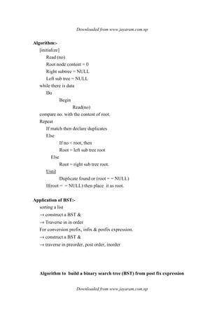 Downloaded from www.jayaram.com.np
Downloaded from www.jayaram.com.np
Algorithm:-
[initialize]
Read (no)
Root node content = 0
Right subtree = NULL
Left sub tree = NULL
while there is data
Do
Begin
Read(no)
compare no. with the content of root.
Repeat
If match then declare duplicates
Else
If no < root, then
Root = left sub tree root
Else
Root = right sub tree root.
Until
Duplicate found or (root = = NULL)
If(root = = NULL) then place it as root.
Application of BST:-
sorting a list
→ construct a BST &
→ Traverse in in order
For conversion prefix, infix & posfix expression.
→ construct a BST &
→ traverse in preorder, post order, inorder
Algorithm to build a binary search tree (BST) from post fix expression
 