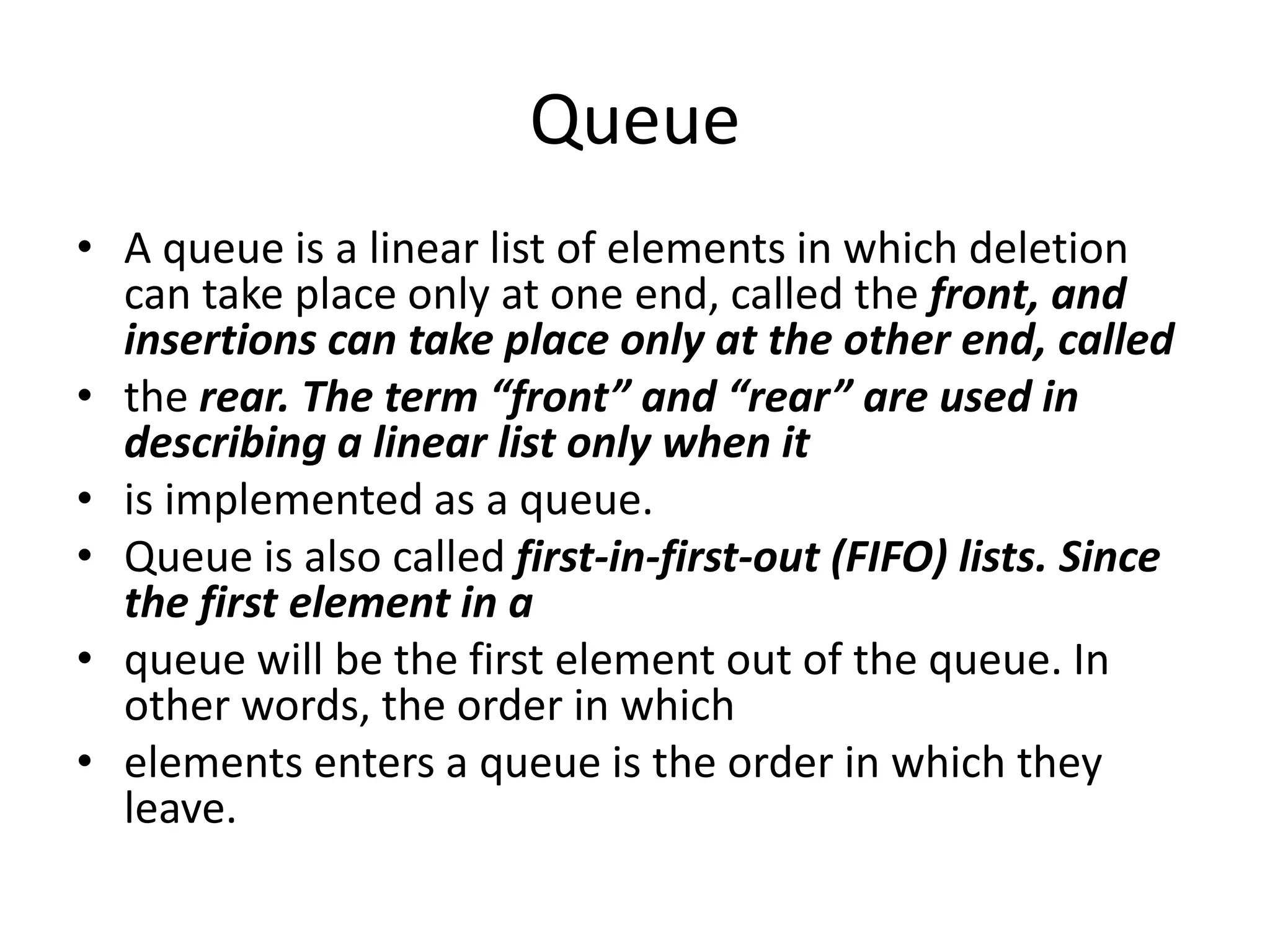 Queue
• A queue is a linear list of elements in which deletion
can take place only at one end, called the front, and
insertions can take place only at the other end, called
• the rear. The term “front” and “rear” are used in
describing a linear list only when it
• is implemented as a queue.
• Queue is also called first-in-first-out (FIFO) lists. Since
the first element in a
• queue will be the first element out of the queue. In
other words, the order in which
• elements enters a queue is the order in which they
leave.
 