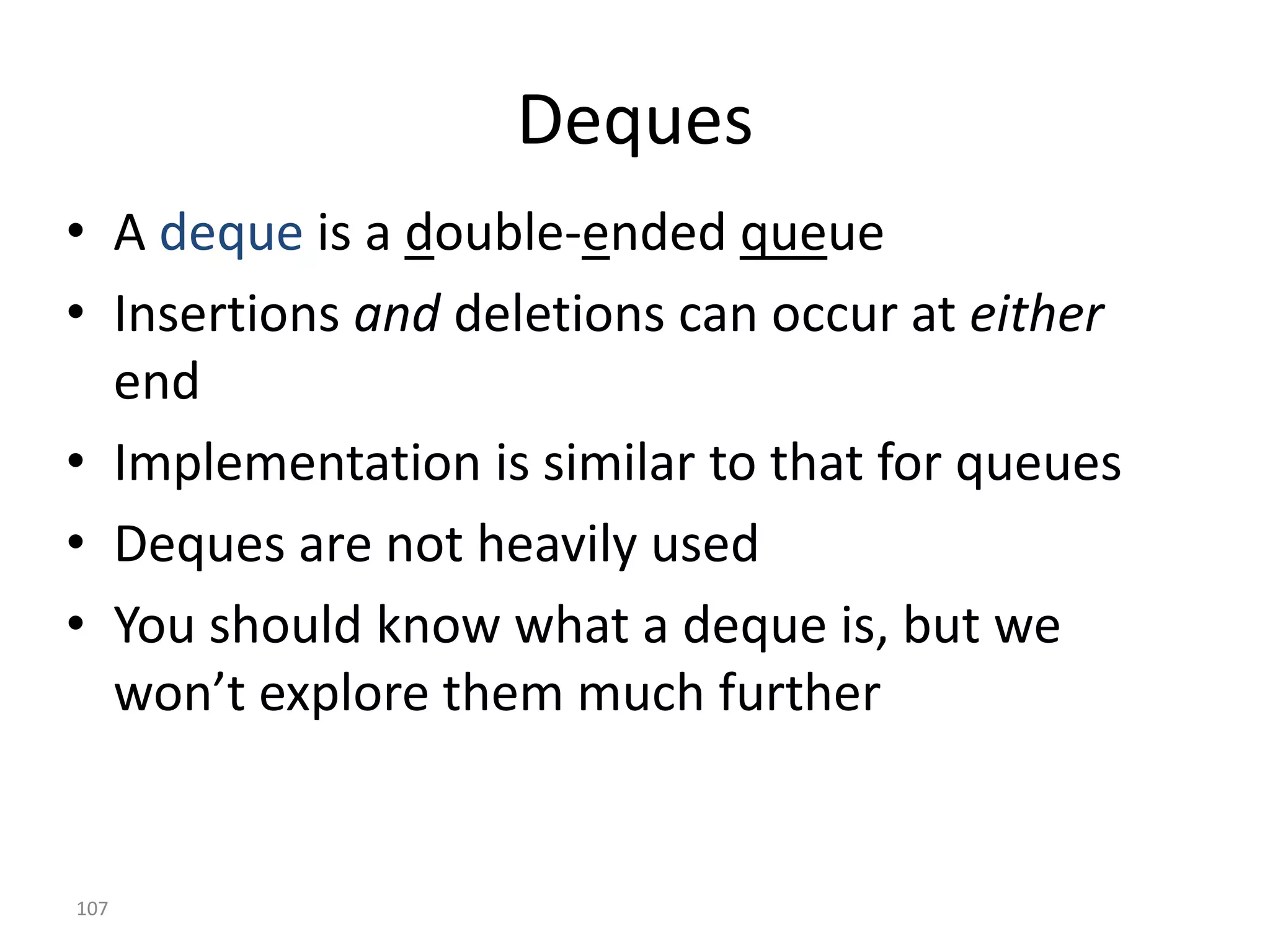 107
Deques
• A deque is a double-ended queue
• Insertions and deletions can occur at either
end
• Implementation is similar to that for queues
• Deques are not heavily used
• You should know what a deque is, but we
won’t explore them much further
 