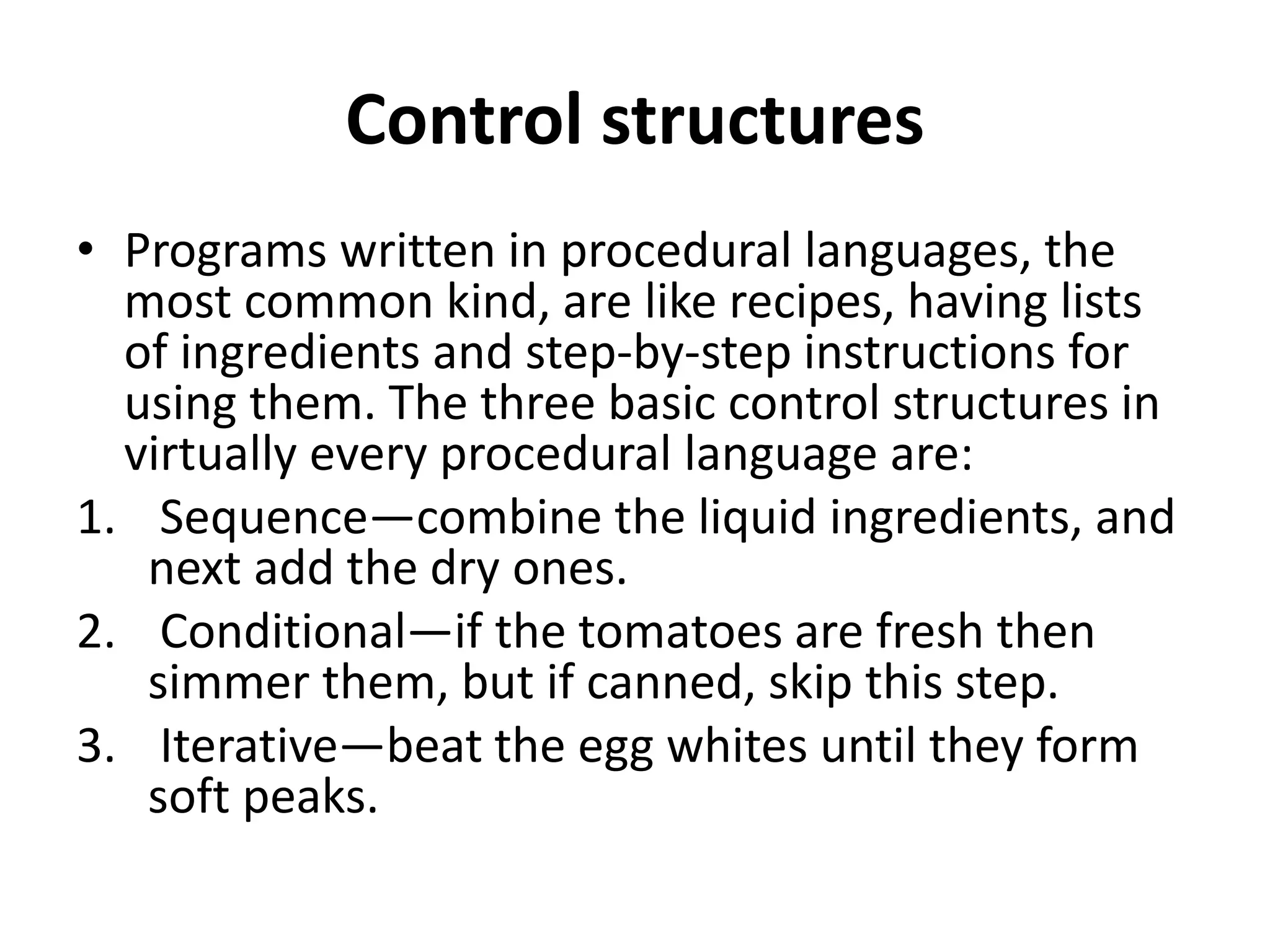 Control structures
• Programs written in procedural languages, the
most common kind, are like recipes, having lists
of ingredients and step-by-step instructions for
using them. The three basic control structures in
virtually every procedural language are:
1. Sequence—combine the liquid ingredients, and
next add the dry ones.
2. Conditional—if the tomatoes are fresh then
simmer them, but if canned, skip this step.
3. Iterative—beat the egg whites until they form
soft peaks.
 