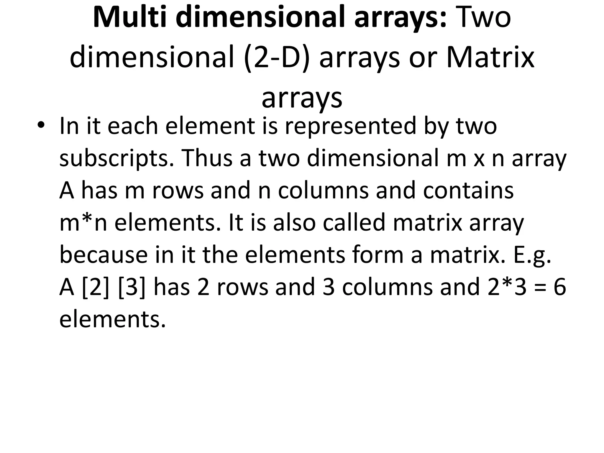 Multi dimensional arrays: Two
dimensional (2-D) arrays or Matrix
arrays
• In it each element is represented by two
subscripts. Thus a two dimensional m x n array
A has m rows and n columns and contains
m*n elements. It is also called matrix array
because in it the elements form a matrix. E.g.
A [2] [3] has 2 rows and 3 columns and 2*3 = 6
elements.
 