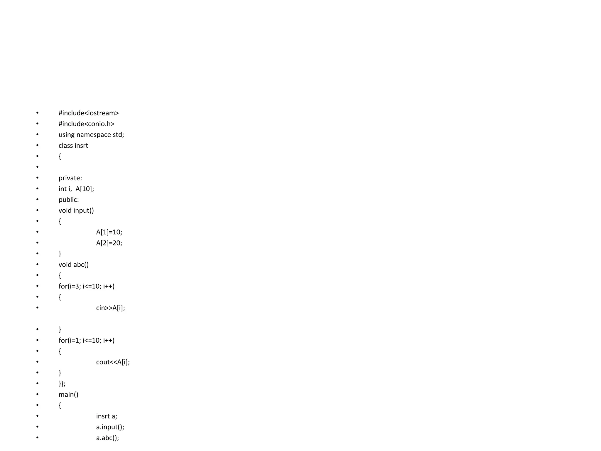 • #include<iostream>
• #include<conio.h>
• using namespace std;
• class insrt
• {
•
• private:
• int i, A[10];
• public:
• void input()
• {
• A[1]=10;
• A[2]=20;
• }
• void abc()
• {
• for(i=3; i<=10; i++)
• {
• cin>>A[i];
• }
• for(i=1; i<=10; i++)
• {
• cout<<A[i];
• }
• }};
• main()
• {
• insrt a;
• a.input();
• a.abc();
 