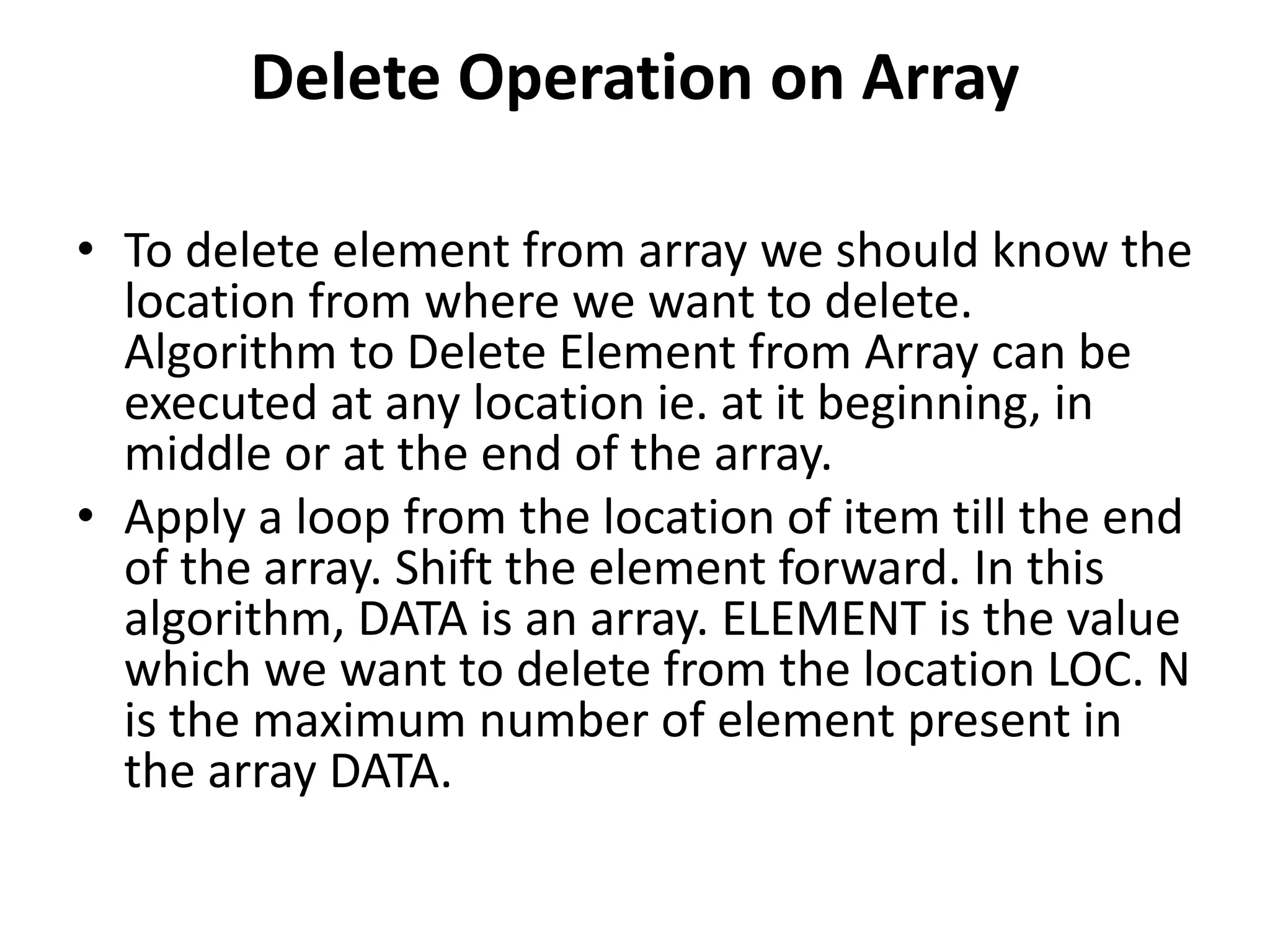 Delete Operation on Array
• To delete element from array we should know the
location from where we want to delete.
Algorithm to Delete Element from Array can be
executed at any location ie. at it beginning, in
middle or at the end of the array.
• Apply a loop from the location of item till the end
of the array. Shift the element forward. In this
algorithm, DATA is an array. ELEMENT is the value
which we want to delete from the location LOC. N
is the maximum number of element present in
the array DATA.
 