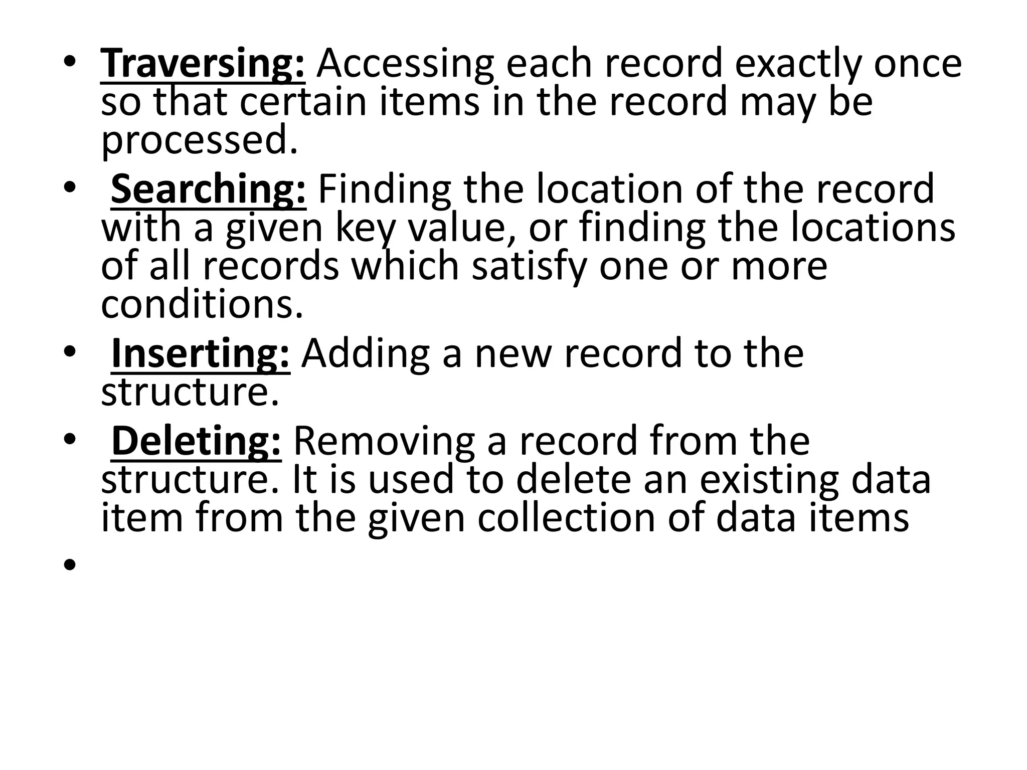 • Traversing: Accessing each record exactly once
so that certain items in the record may be
processed.
• Searching: Finding the location of the record
with a given key value, or finding the locations
of all records which satisfy one or more
conditions.
• Inserting: Adding a new record to the
structure.
• Deleting: Removing a record from the
structure. It is used to delete an existing data
item from the given collection of data items
•
 
