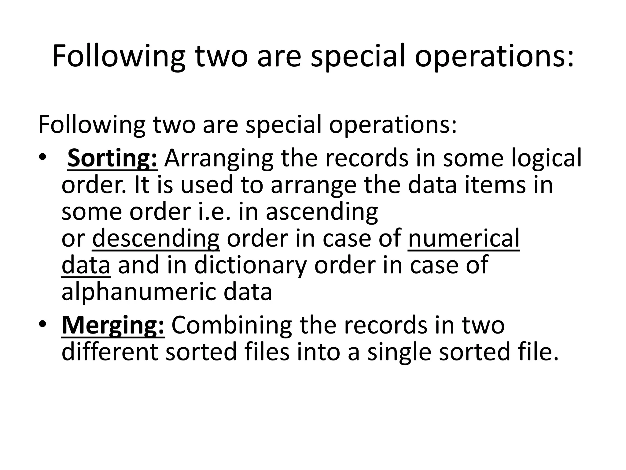 Following two are special operations:
Following two are special operations:
• Sorting: Arranging the records in some logical
order. It is used to arrange the data items in
some order i.e. in ascending
or descending order in case of numerical
data and in dictionary order in case of
alphanumeric data
• Merging: Combining the records in two
different sorted files into a single sorted file.
 