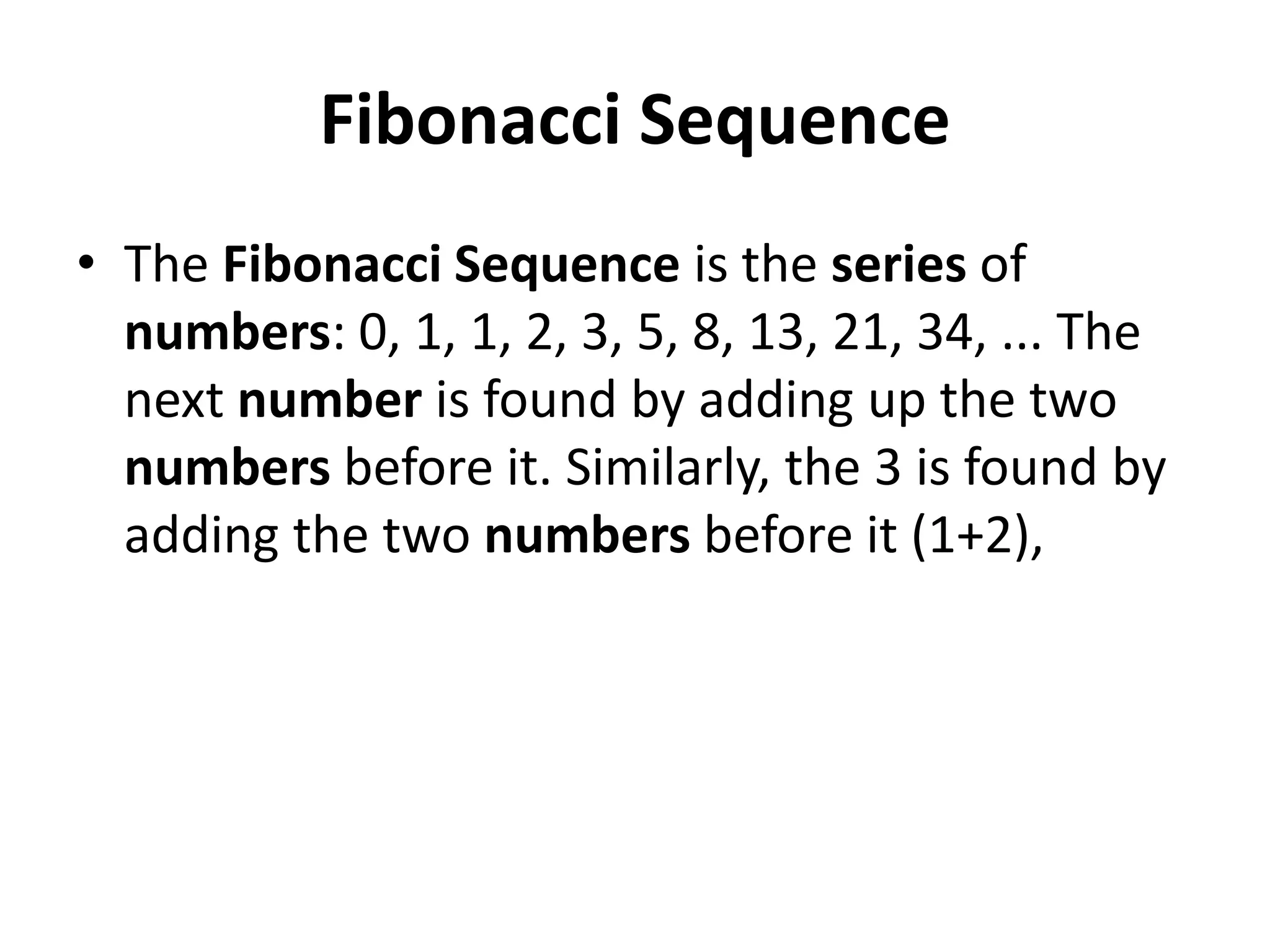 Fibonacci Sequence
• The Fibonacci Sequence is the series of
numbers: 0, 1, 1, 2, 3, 5, 8, 13, 21, 34, ... The
next number is found by adding up the two
numbers before it. Similarly, the 3 is found by
adding the two numbers before it (1+2),
 
