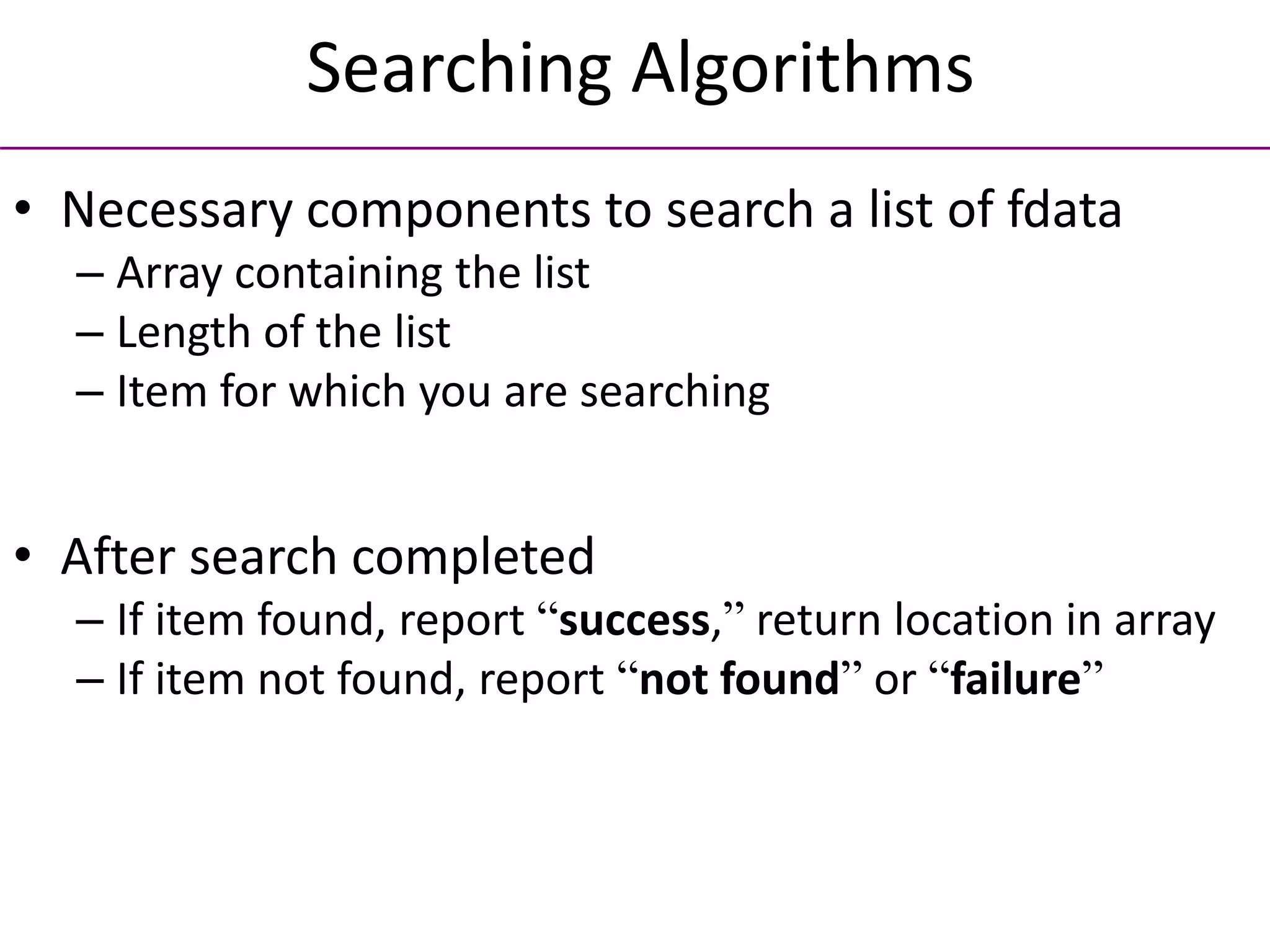 Searching Algorithms
• Necessary components to search a list of fdata
– Array containing the list
– Length of the list
– Item for which you are searching
• After search completed
– If item found, report “success,” return location in array
– If item not found, report “not found” or “failure”
 