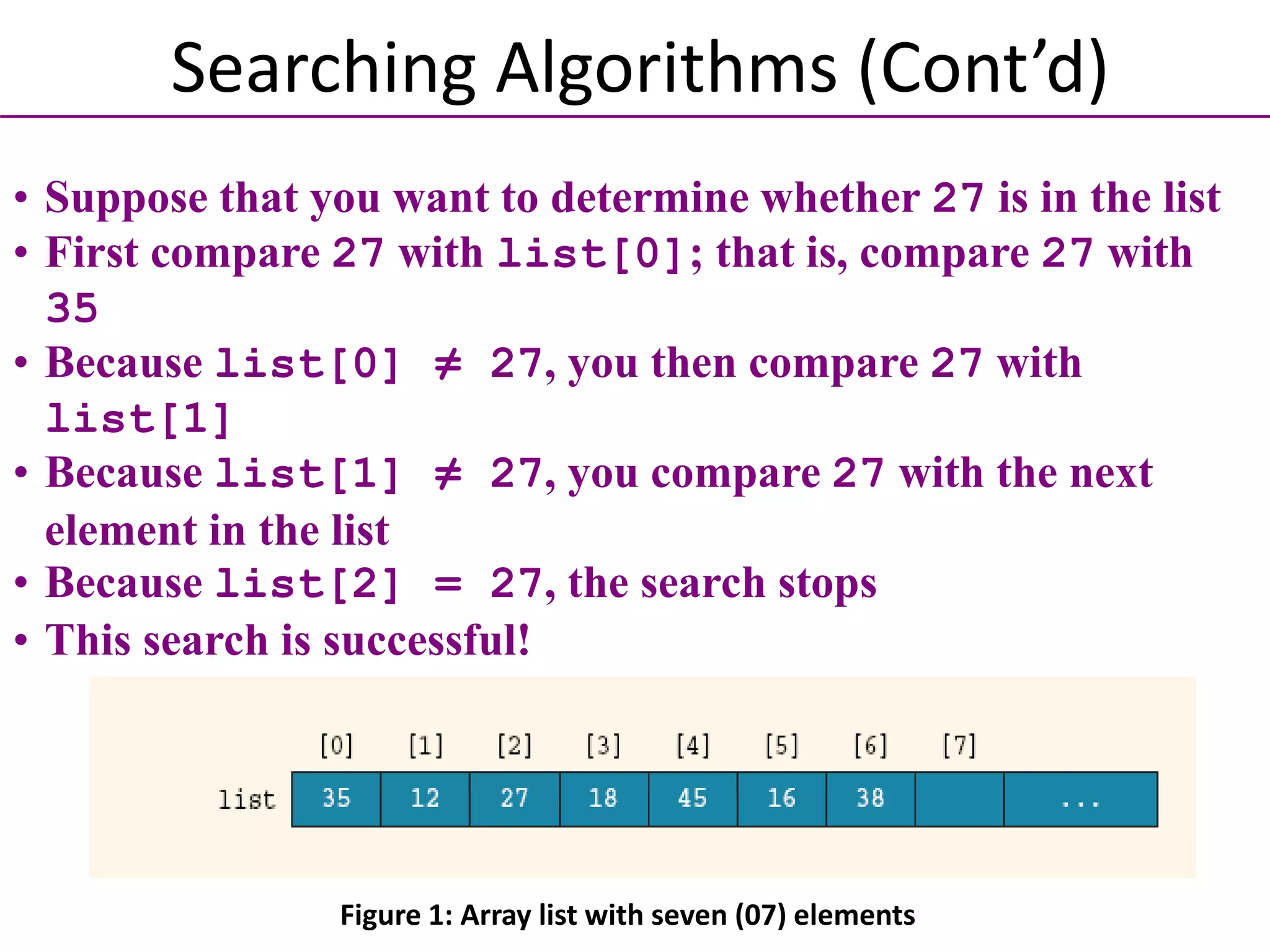 • Suppose that you want to determine whether 27 is in the list
• First compare 27 with list[0]; that is, compare 27 with
35
• Because list[0] ≠ 27, you then compare 27 with
list[1]
• Because list[1] ≠ 27, you compare 27 with the next
element in the list
• Because list[2] = 27, the search stops
• This search is successful!
Searching Algorithms (Cont’d)
Figure 1: Array list with seven (07) elements
 
