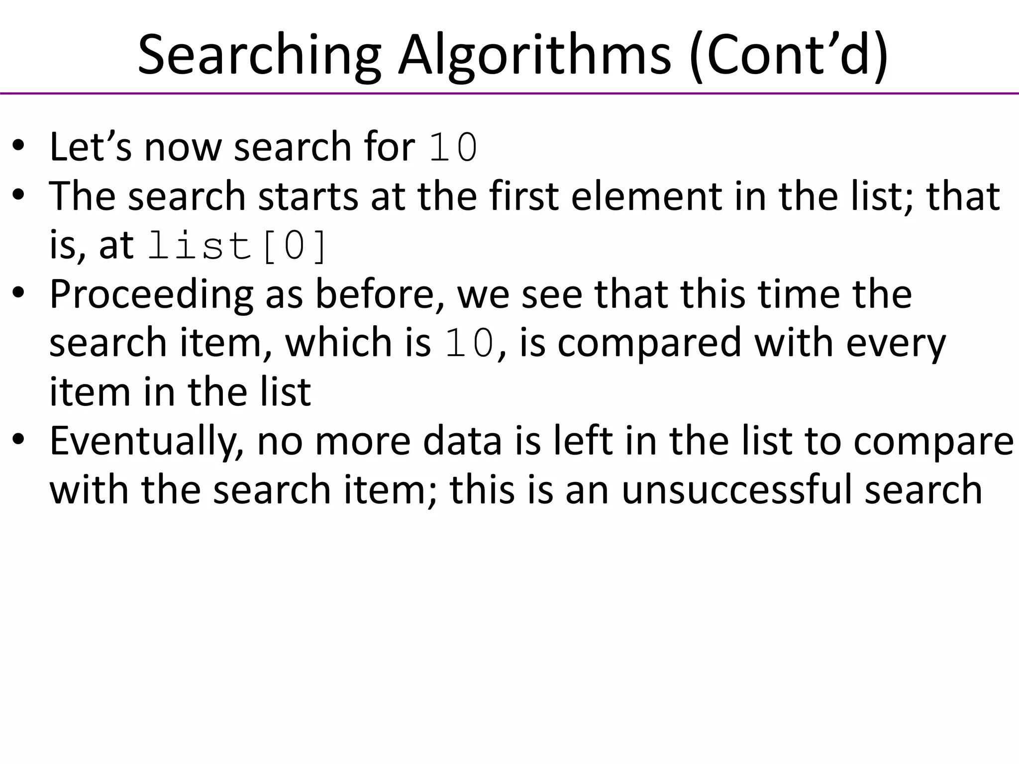 • Let’s now search for 10
• The search starts at the first element in the list; that
is, at list[0]
• Proceeding as before, we see that this time the
search item, which is 10, is compared with every
item in the list
• Eventually, no more data is left in the list to compare
with the search item; this is an unsuccessful search
Searching Algorithms (Cont’d)
 