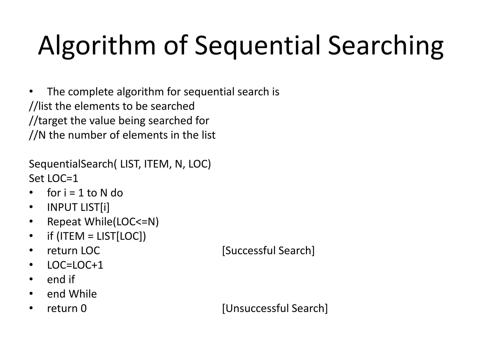Algorithm of Sequential Searching
• The complete algorithm for sequential search is
//list the elements to be searched
//target the value being searched for
//N the number of elements in the list
SequentialSearch( LIST, ITEM, N, LOC)
Set LOC=1
• for i = 1 to N do
• INPUT LIST[i]
• Repeat While(LOC<=N)
• if (ITEM = LIST[LOC])
• return LOC [Successful Search]
• LOC=LOC+1
• end if
• end While
• return 0 [Unsuccessful Search]
 