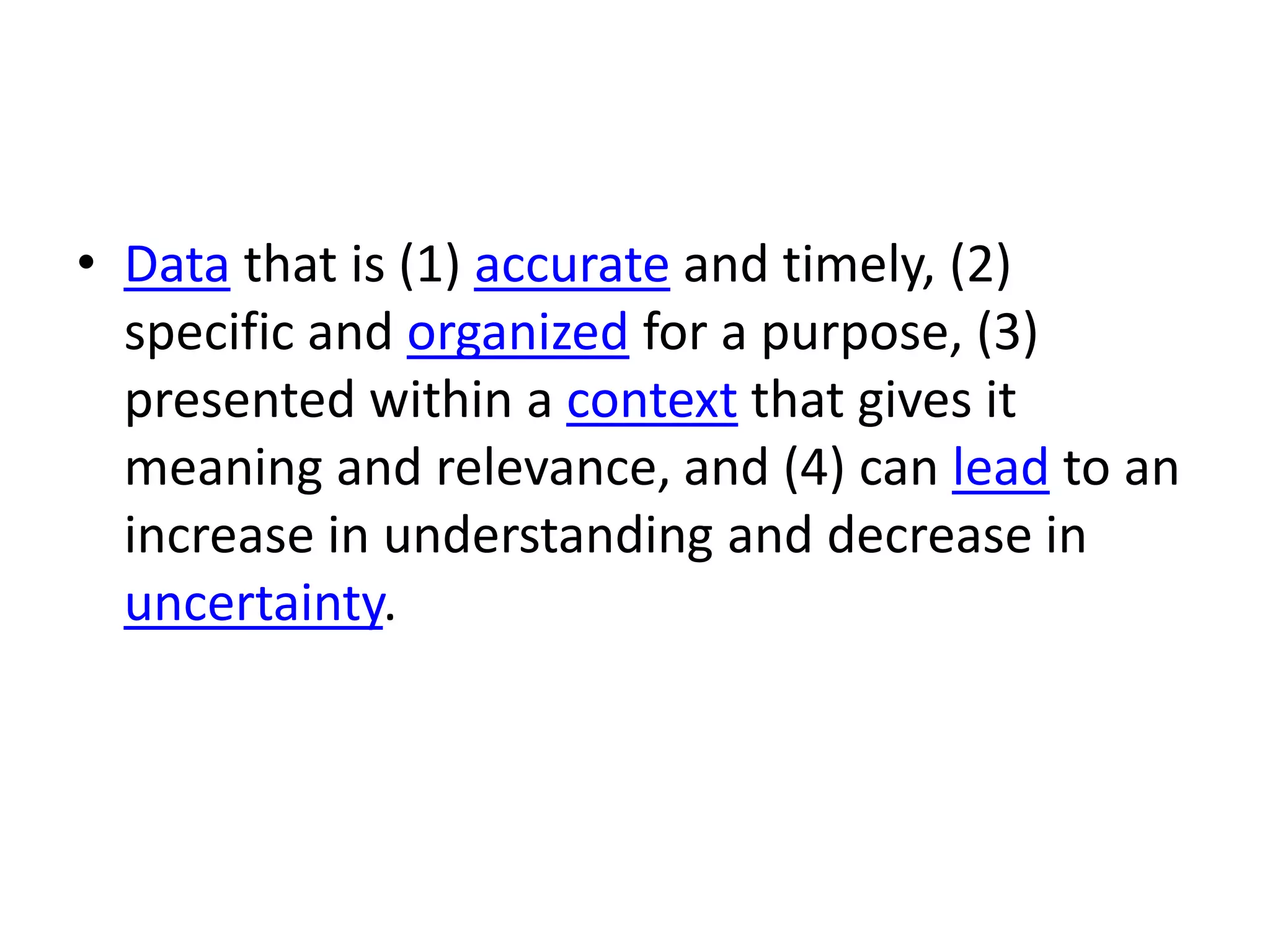 • Data that is (1) accurate and timely, (2)
specific and organized for a purpose, (3)
presented within a context that gives it
meaning and relevance, and (4) can lead to an
increase in understanding and decrease in
uncertainty.
 