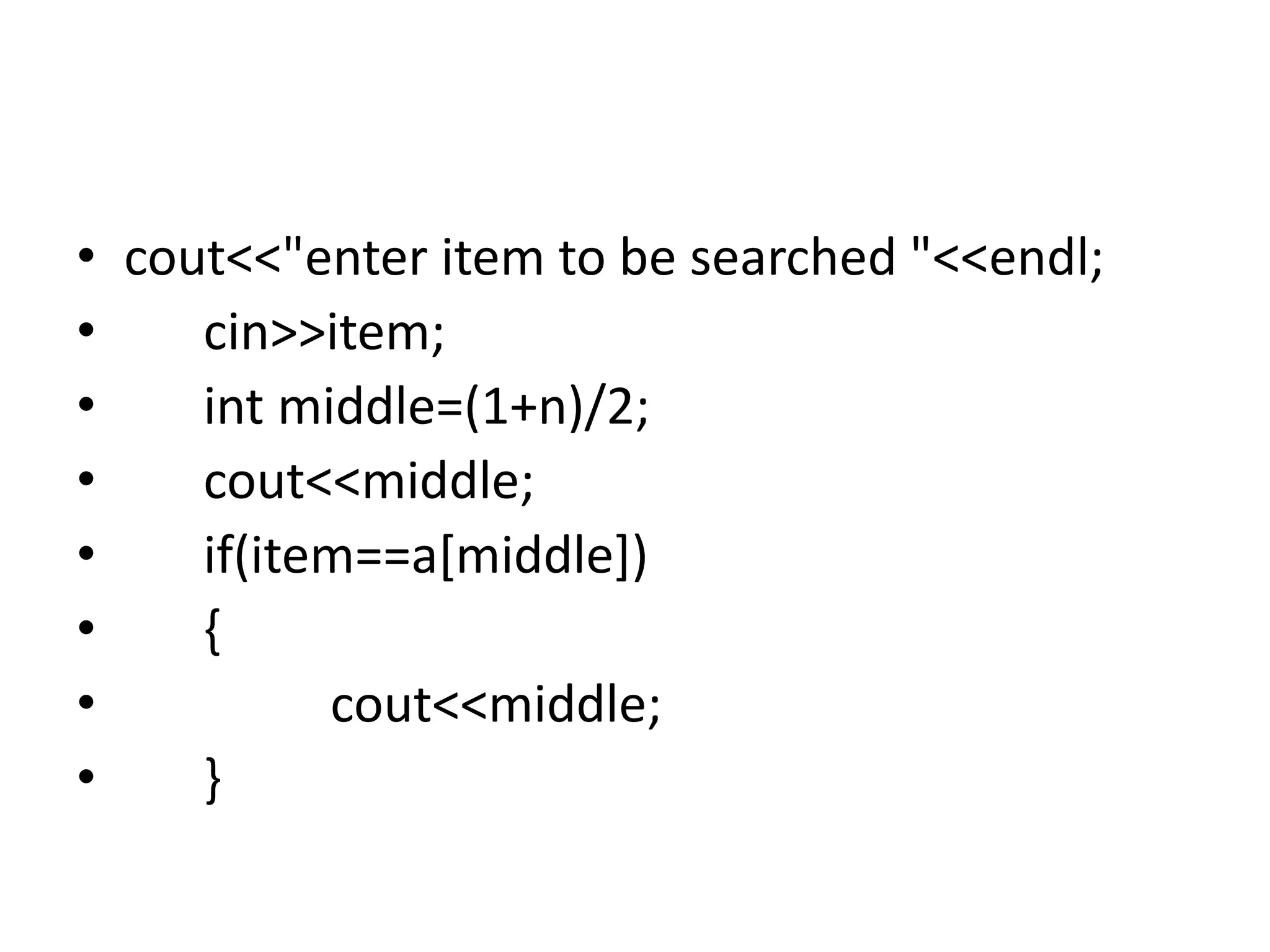 • cout<<"enter item to be searched "<<endl;
• cin>>item;
• int middle=(1+n)/2;
• cout<<middle;
• if(item==a[middle])
• {
• cout<<middle;
• }
 