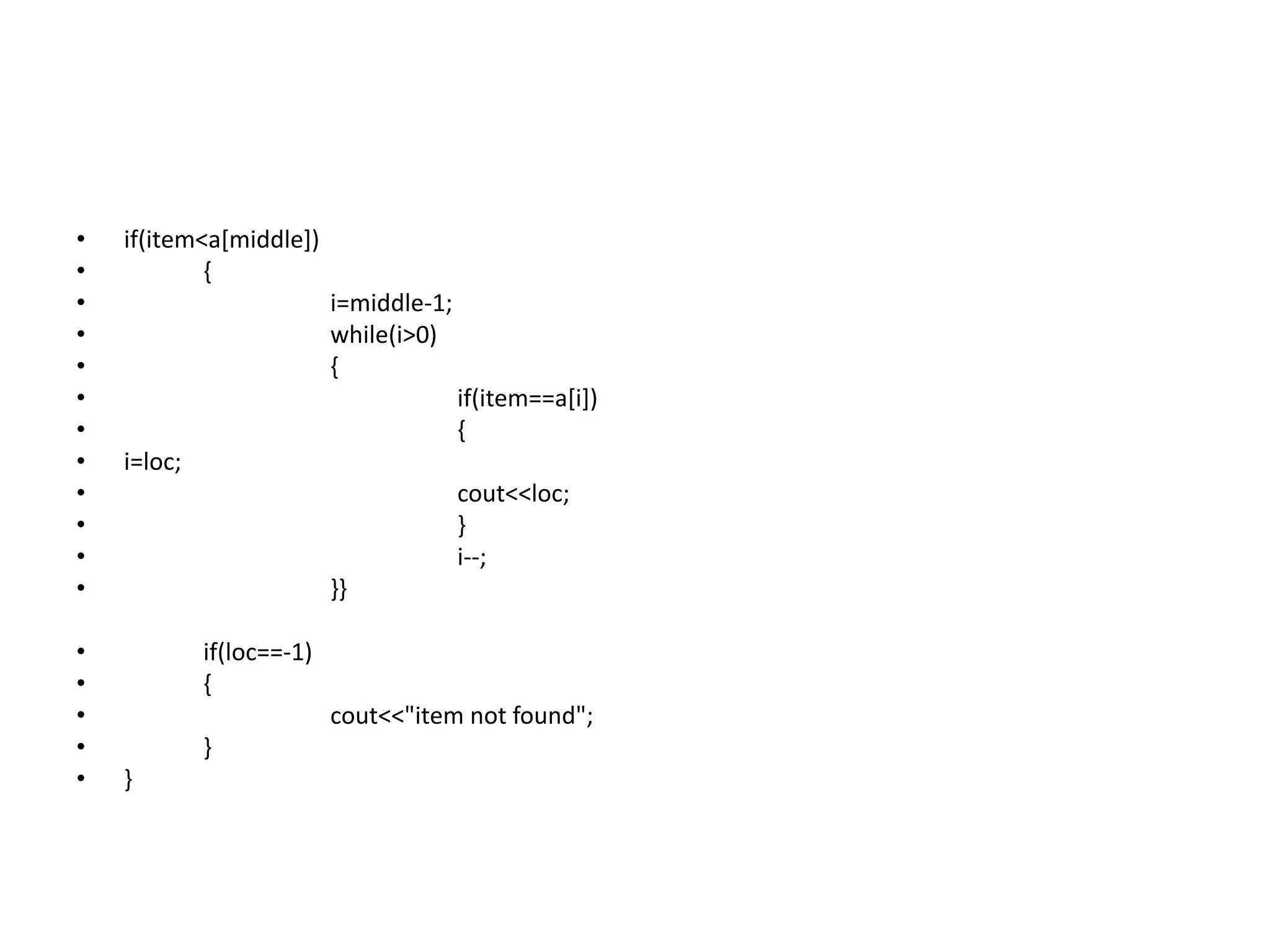 • if(item<a[middle])
• {
• i=middle-1;
• while(i>0)
• {
• if(item==a[i])
• {
• i=loc;
• cout<<loc;
• }
• i--;
• }}
• if(loc==-1)
• {
• cout<<"item not found";
• }
• }
 