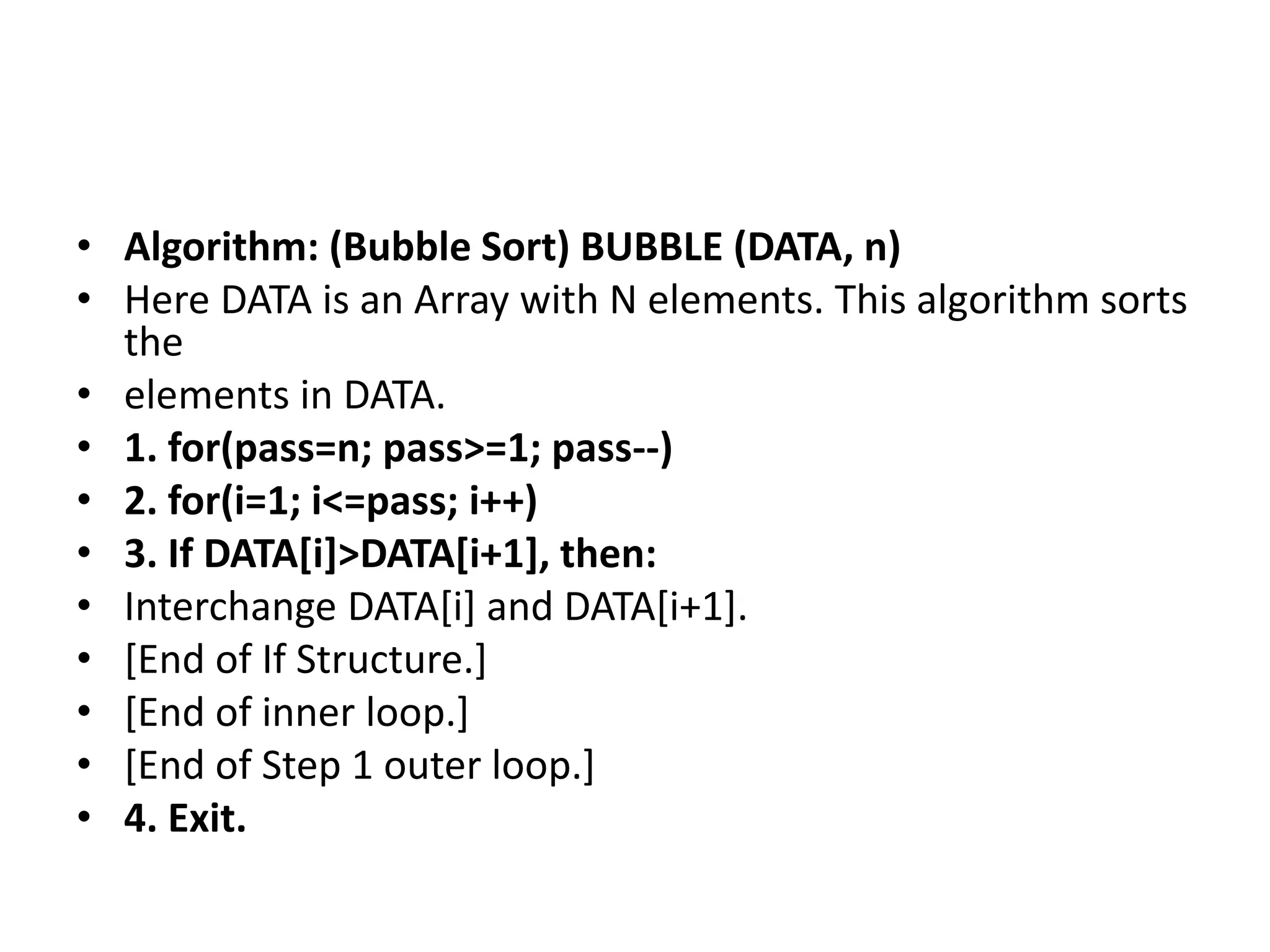 • Algorithm: (Bubble Sort) BUBBLE (DATA, n)
• Here DATA is an Array with N elements. This algorithm sorts
the
• elements in DATA.
• 1. for(pass=n; pass>=1; pass--)
• 2. for(i=1; i<=pass; i++)
• 3. If DATA[i]>DATA[i+1], then:
• Interchange DATA[i] and DATA[i+1].
• [End of If Structure.]
• [End of inner loop.]
• [End of Step 1 outer loop.]
• 4. Exit.
 