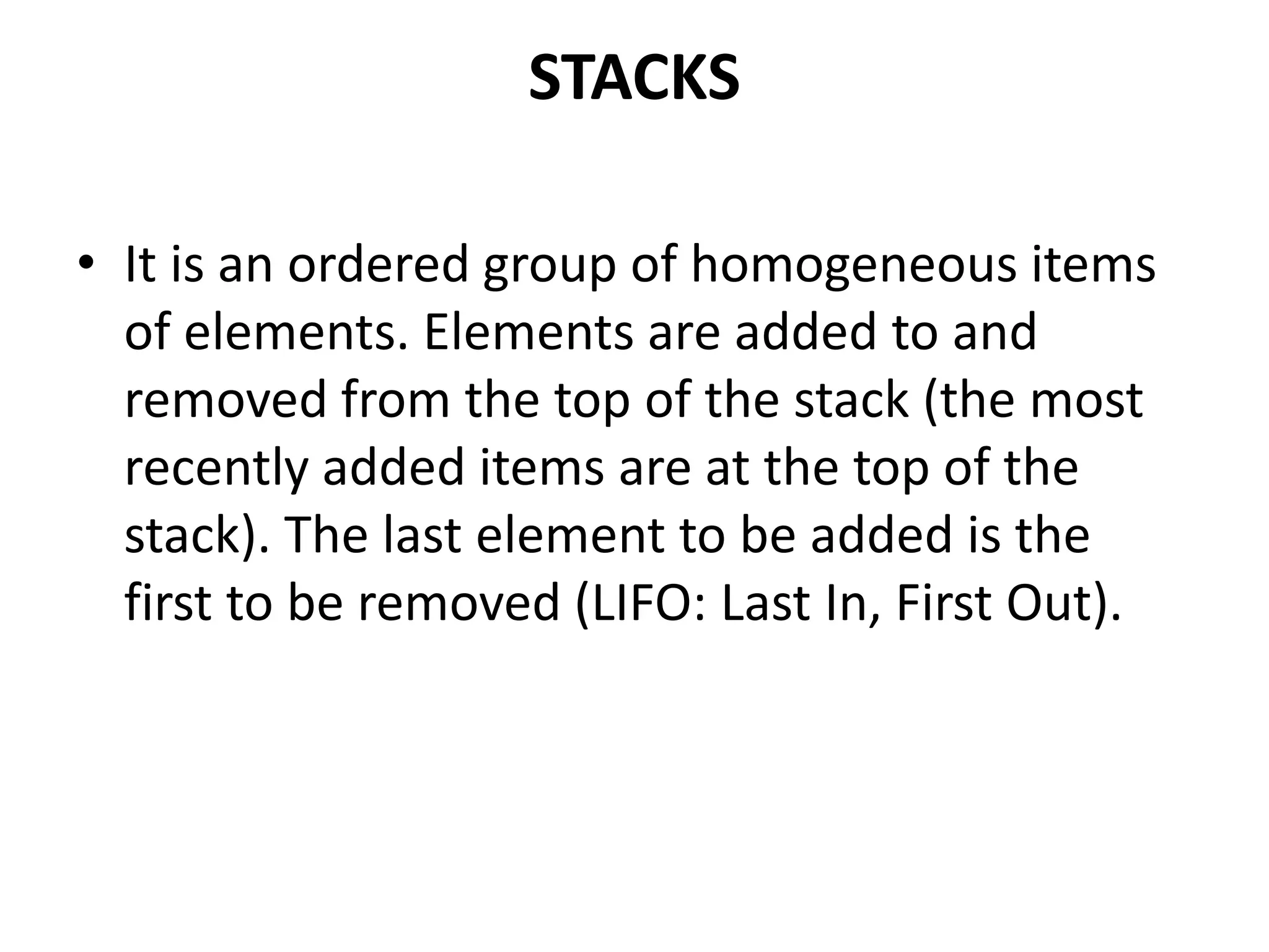 STACKS
• It is an ordered group of homogeneous items
of elements. Elements are added to and
removed from the top of the stack (the most
recently added items are at the top of the
stack). The last element to be added is the
first to be removed (LIFO: Last In, First Out).
 