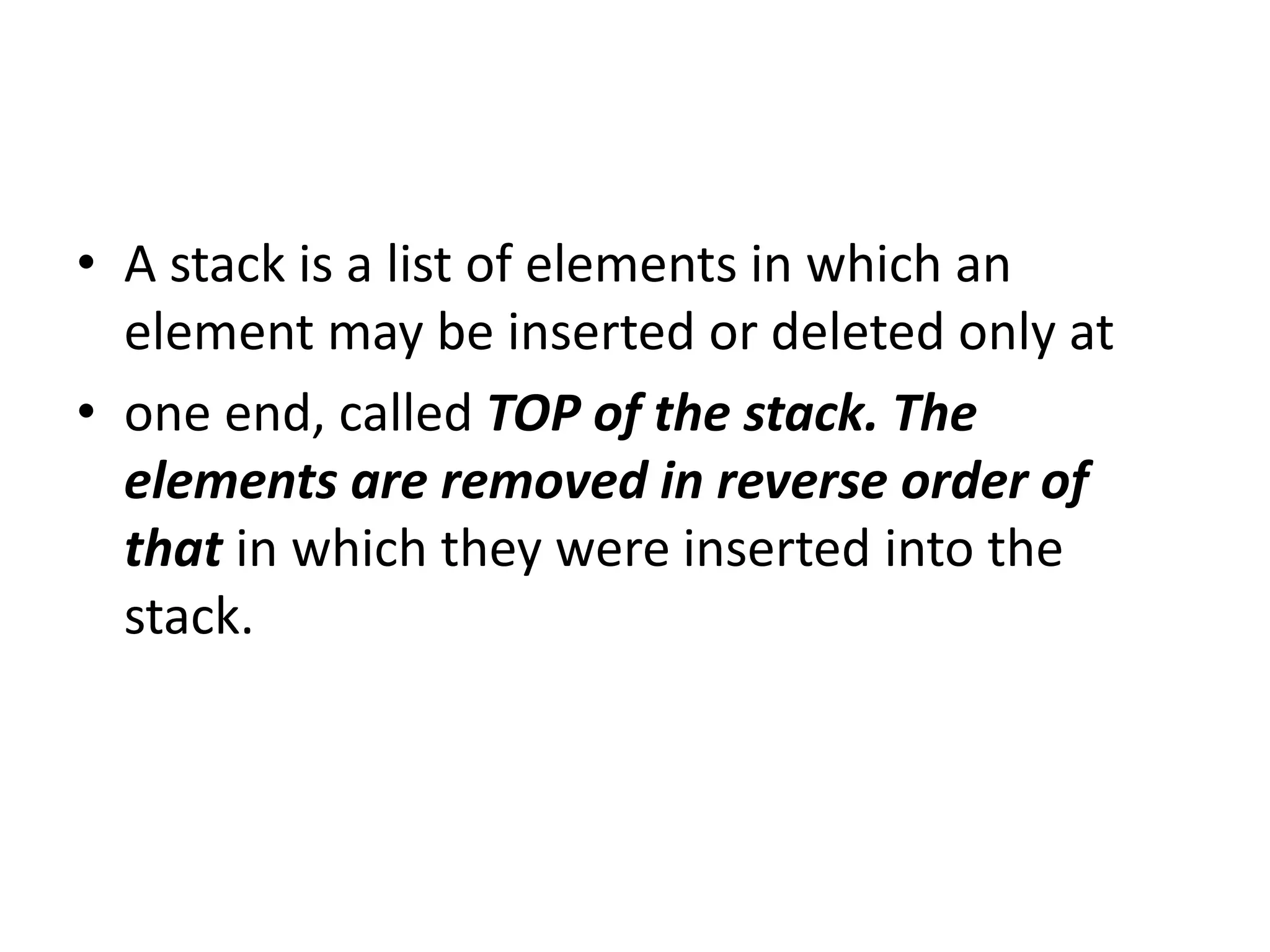 • A stack is a list of elements in which an
element may be inserted or deleted only at
• one end, called TOP of the stack. The
elements are removed in reverse order of
that in which they were inserted into the
stack.
 