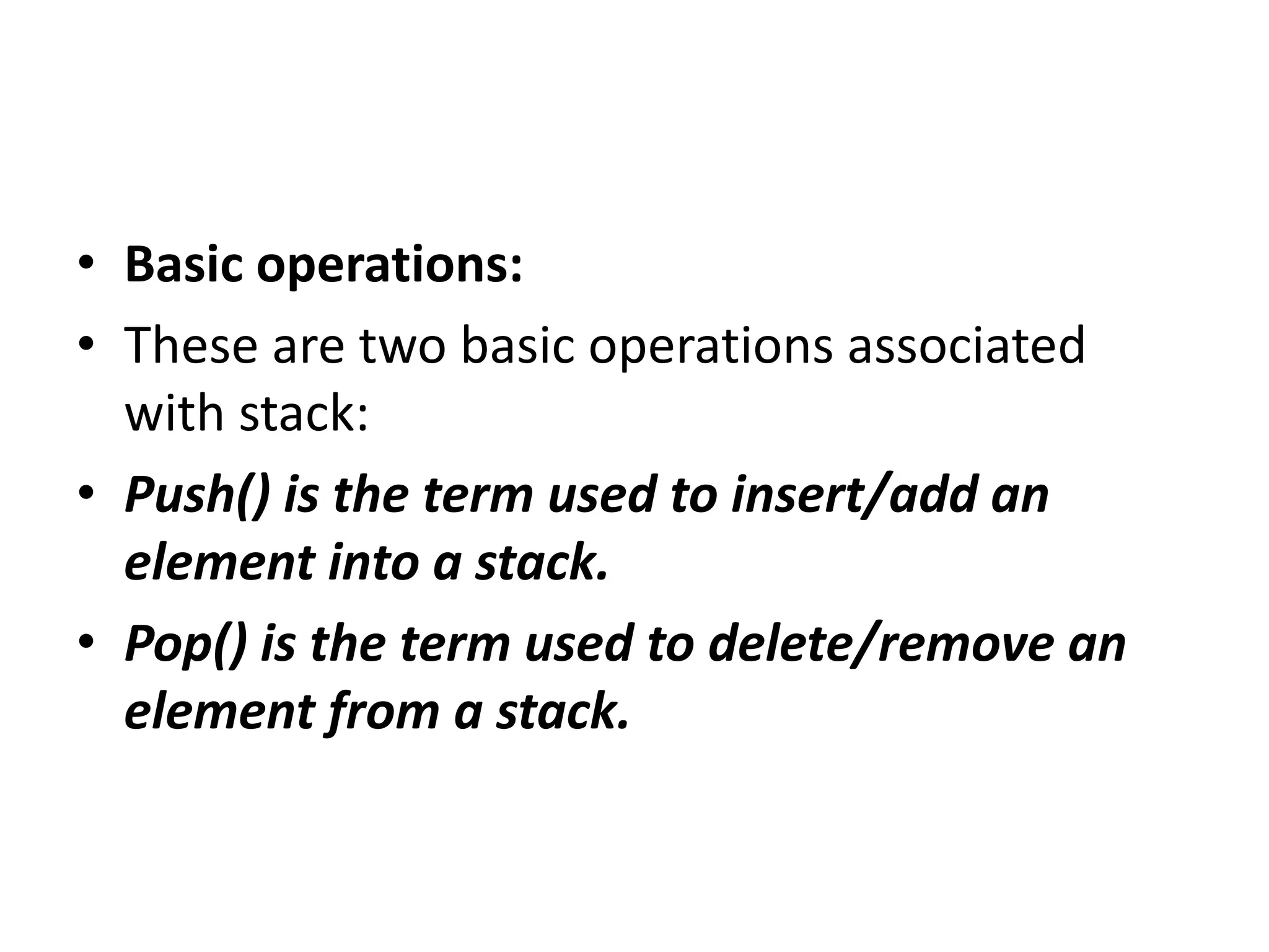 • Basic operations:
• These are two basic operations associated
with stack:
• Push() is the term used to insert/add an
element into a stack.
• Pop() is the term used to delete/remove an
element from a stack.
 