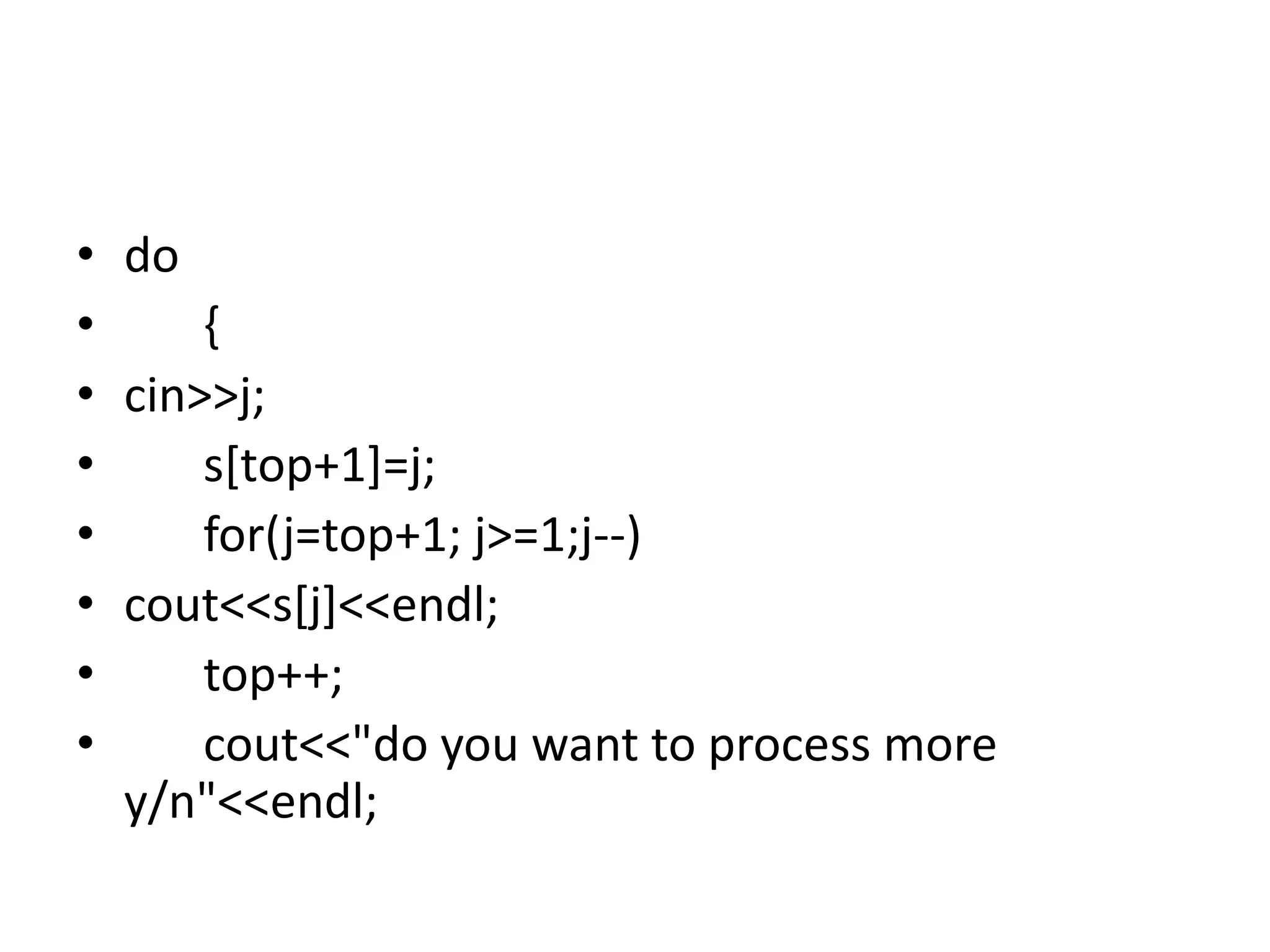 • do
• {
• cin>>j;
• s[top+1]=j;
• for(j=top+1; j>=1;j--)
• cout<<s[j]<<endl;
• top++;
• cout<<"do you want to process more
y/n"<<endl;
 