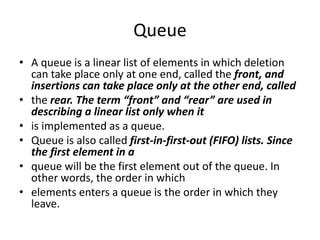 Queue
• A queue is a linear list of elements in which deletion
can take place only at one end, called the front, and
insertions can take place only at the other end, called
• the rear. The term “front” and “rear” are used in
describing a linear list only when it
• is implemented as a queue.
• Queue is also called first-in-first-out (FIFO) lists. Since
the first element in a
• queue will be the first element out of the queue. In
other words, the order in which
• elements enters a queue is the order in which they
leave.
 