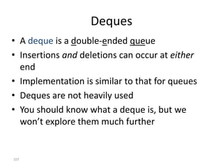 107
Deques
• A deque is a double-ended queue
• Insertions and deletions can occur at either
end
• Implementation is similar to that for queues
• Deques are not heavily used
• You should know what a deque is, but we
won’t explore them much further
 