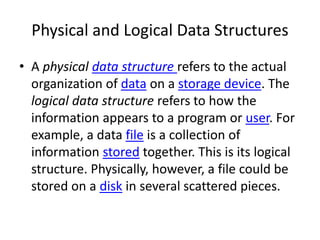 Physical and Logical Data Structures
• A physical data structure refers to the actual
organization of data on a storage device. The
logical data structure refers to how the
information appears to a program or user. For
example, a data file is a collection of
information stored together. This is its logical
structure. Physically, however, a file could be
stored on a disk in several scattered pieces.
 