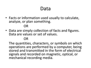 Data
• Facts or information used usually to calculate,
analyze, or plan something.
OR
• Data are simply collection of facts and figures.
Data are values or set of values.
OR
The quantities, characters, or symbols on which
operations are performed by a computer, being
stored and transmitted in the form of electrical
signals and recorded on magnetic, optical, or
mechanical recording media.
 