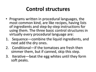 Control structures
• Programs written in procedural languages, the
most common kind, are like recipes, having lists
of ingredients and step-by-step instructions for
using them. The three basic control structures in
virtually every procedural language are:
1. Sequence—combine the liquid ingredients, and
next add the dry ones.
2. Conditional—if the tomatoes are fresh then
simmer them, but if canned, skip this step.
3. Iterative—beat the egg whites until they form
soft peaks.
 
